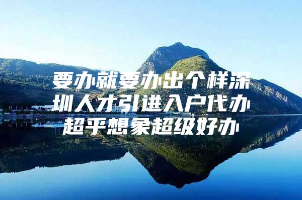 要办就要办出个样深圳人才引进入户代办超乎想象超级好办