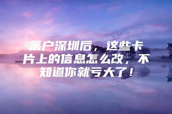 落户深圳后，这些卡片上的信息怎么改，不知道你就亏大了！