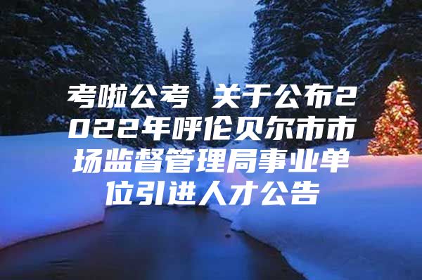 考啦公考 关于公布2022年呼伦贝尔市市场监督管理局事业单位引进人才公告