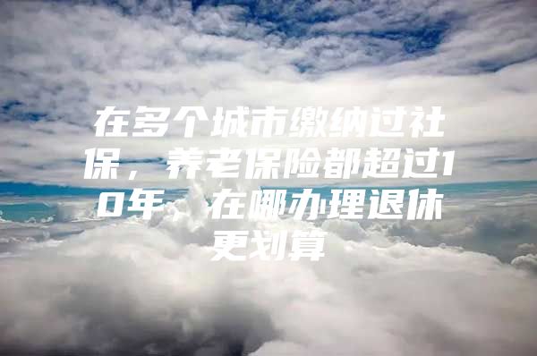 在多个城市缴纳过社保，养老保险都超过10年，在哪办理退休更划算