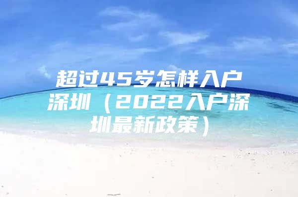 超过45岁怎样入户深圳（2022入户深圳最新政策）