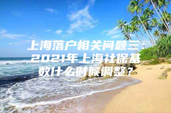 上海落户相关问题三：2021年上海社保基数什么时候调整？