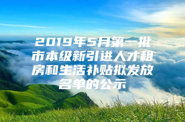 2019年5月第一批市本级新引进人才租房和生活补贴拟发放名单的公示