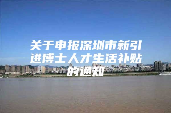 关于申报深圳市新引进博士人才生活补贴的通知