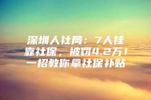 深圳人社局：7人挂靠社保，被罚4.2万！一招教你拿社保补贴