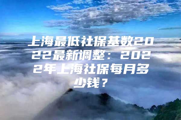 上海最低社保基数2022最新调整：2022年上海社保每月多少钱？