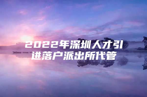 2022年深圳人才引进落户派出所代管