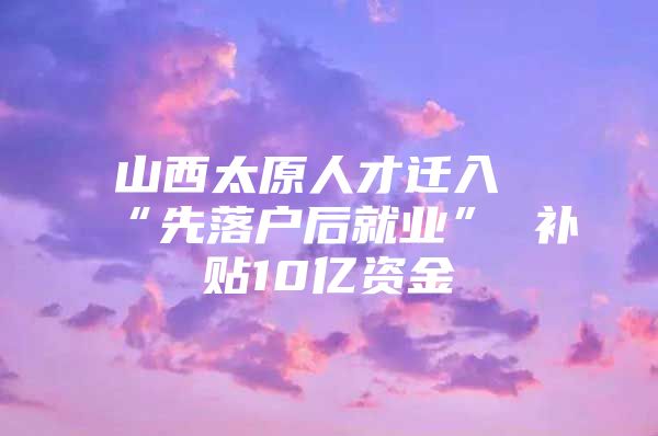 山西太原人才迁入“先落户后就业” 补贴10亿资金