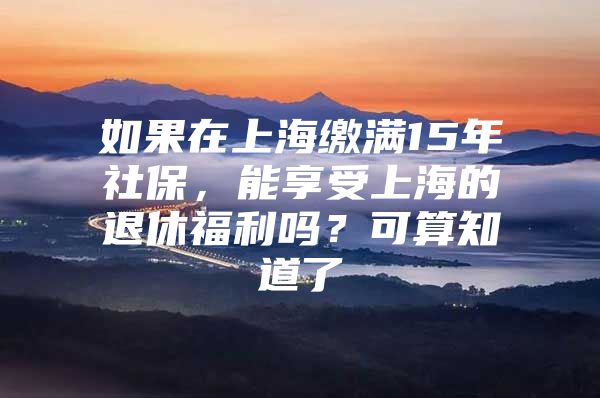 如果在上海缴满15年社保，能享受上海的退休福利吗？可算知道了