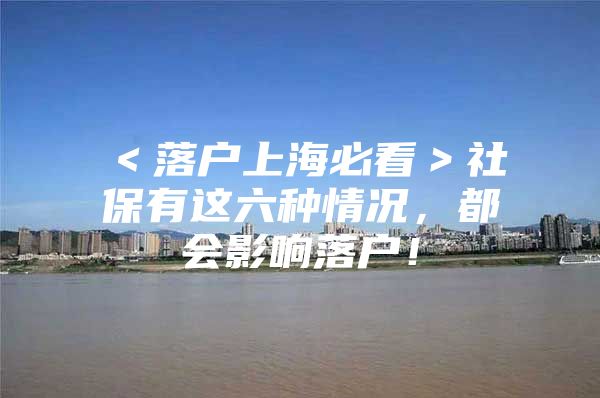 ＜落户上海必看＞社保有这六种情况，都会影响落户！