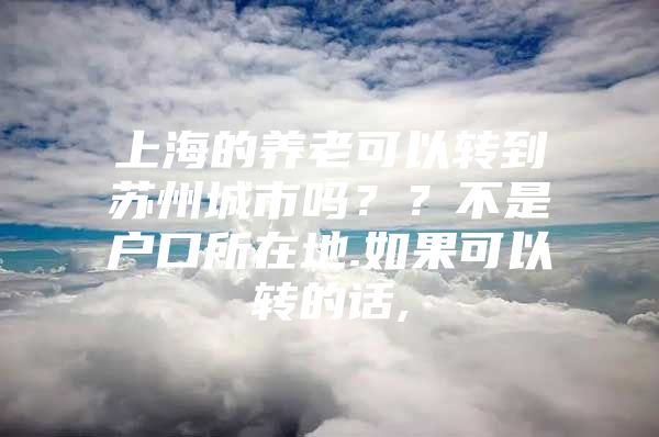 上海的养老可以转到苏州城市吗？？不是户口所在地.如果可以转的话,