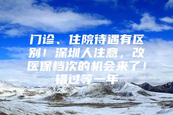 门诊、住院待遇有区别！深圳人注意，改医保档次的机会来了！错过等一年