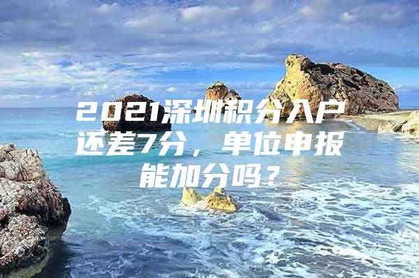 2021深圳积分入户还差7分，单位申报能加分吗？