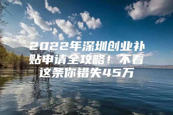 2022年深圳创业补贴申请全攻略！不看这条你错失45万