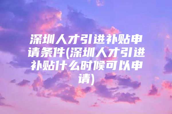 深圳人才引进补贴申请条件(深圳人才引进补贴什么时候可以申请)