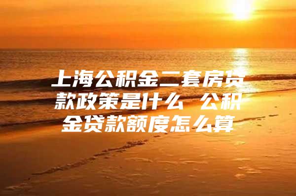 上海公积金二套房贷款政策是什么 公积金贷款额度怎么算