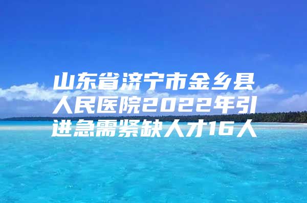 山东省济宁市金乡县人民医院2022年引进急需紧缺人才16人