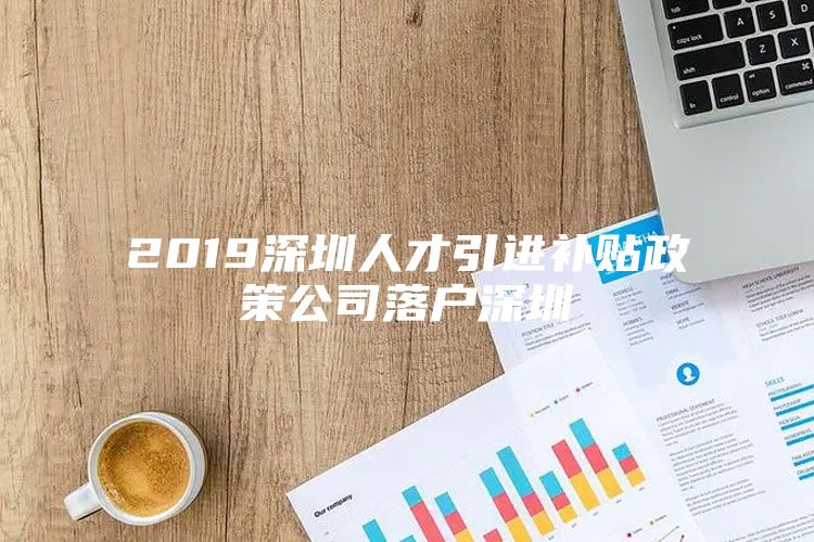 2019深圳人才引进补贴政策公司落户深圳