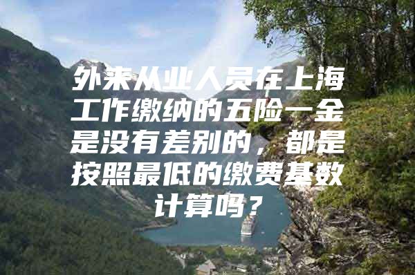 外来从业人员在上海工作缴纳的五险一金是没有差别的，都是按照最低的缴费基数计算吗？