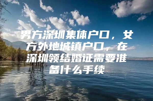 男方深圳集体户口，女方外地城镇户口，在深圳领结婚证需要准备什么手续