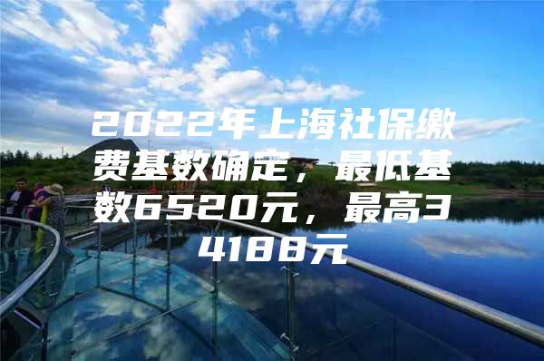 2022年上海社保缴费基数确定，最低基数6520元，最高34188元