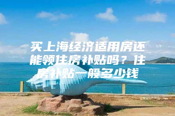 买上海经济适用房还能领住房补贴吗？住房补贴一般多少钱