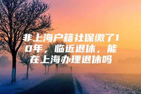 非上海户籍社保缴了10年，临近退休，能在上海办理退休吗