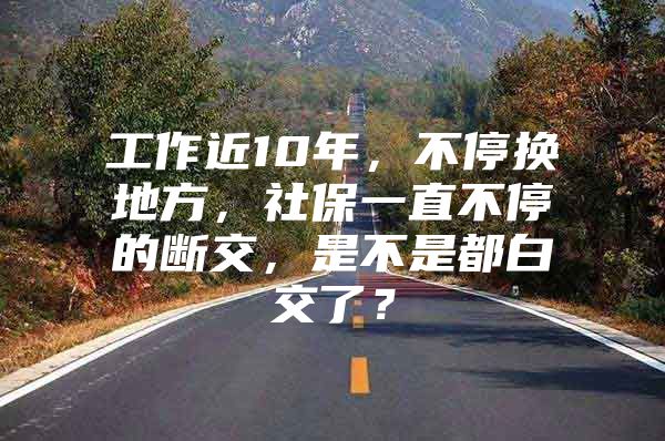 工作近10年，不停换地方，社保一直不停的断交，是不是都白交了？