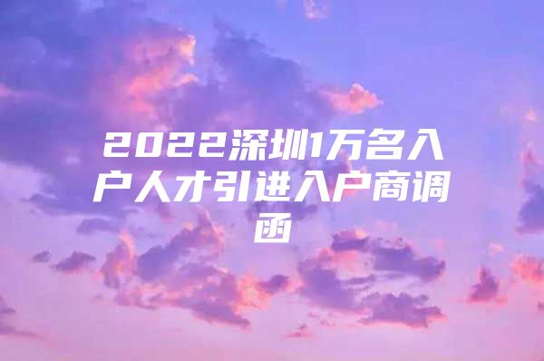 2022深圳1万名入户人才引进入户商调函