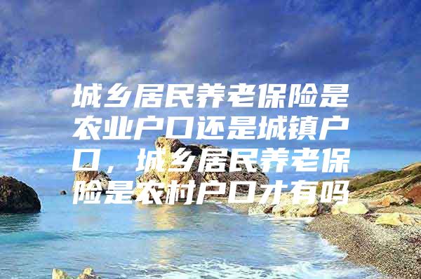 城乡居民养老保险是农业户口还是城镇户口，城乡居民养老保险是农村户口才有吗