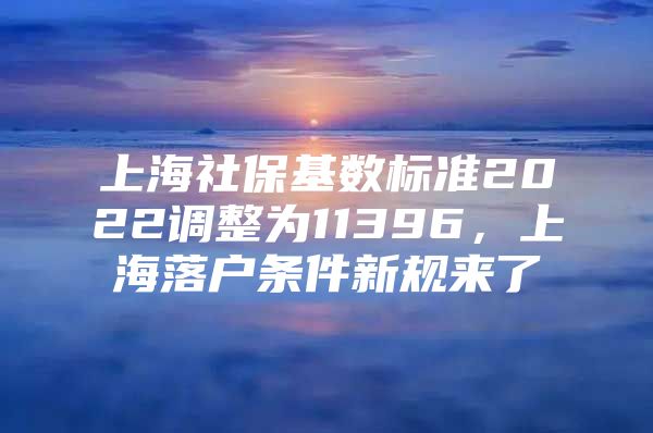 上海社保基数标准2022调整为11396，上海落户条件新规来了