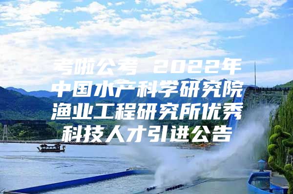 考啦公考 2022年中国水产科学研究院渔业工程研究所优秀科技人才引进公告