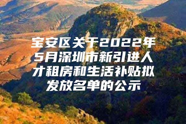 宝安区关于2022年5月深圳市新引进人才租房和生活补贴拟发放名单的公示