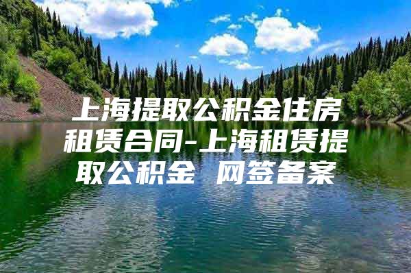 上海提取公积金住房租赁合同-上海租赁提取公积金 网签备案