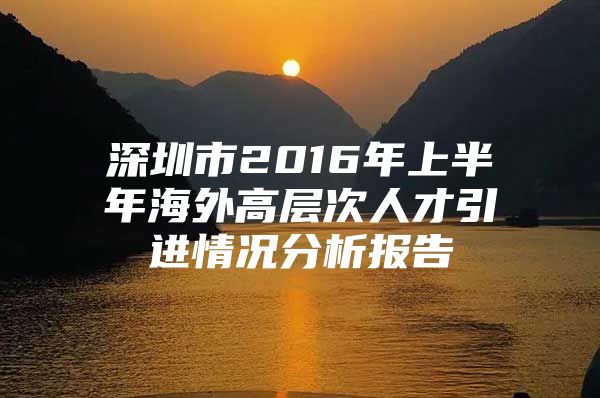 深圳市2016年上半年海外高层次人才引进情况分析报告