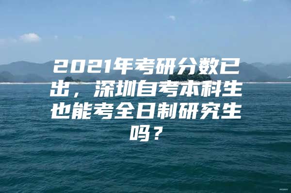 2021年考研分数已出，深圳自考本科生也能考全日制研究生吗？