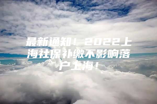 最新通知！2022上海社保补缴不影响落户上海！