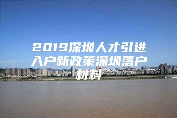 2019深圳人才引进入户新政策深圳落户材料