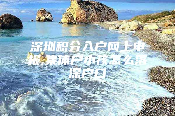 深圳积分入户网上申报,集体户小孩怎么落深户口