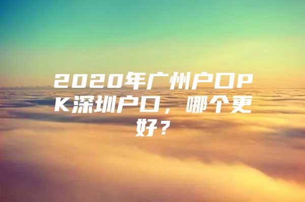 2020年广州户口PK深圳户口，哪个更好？