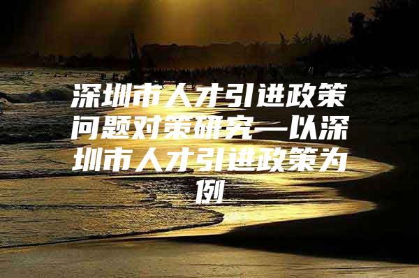 深圳市人才引进政策问题对策研究—以深圳市人才引进政策为例