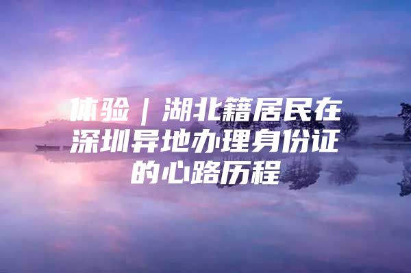 体验｜湖北籍居民在深圳异地办理身份证的心路历程