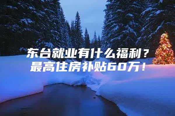 东台就业有什么福利？最高住房补贴60万！