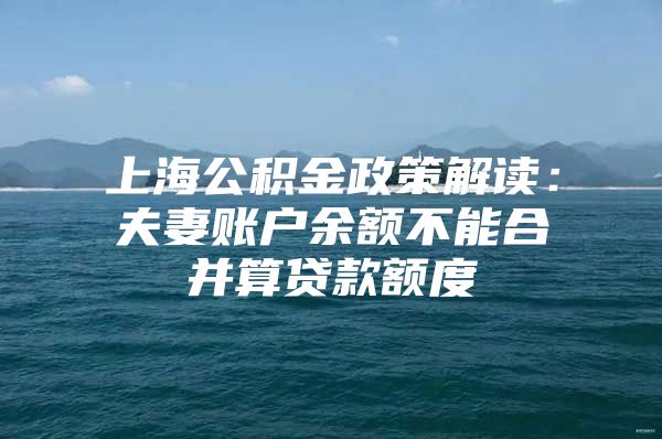 上海公积金政策解读：夫妻账户余额不能合并算贷款额度