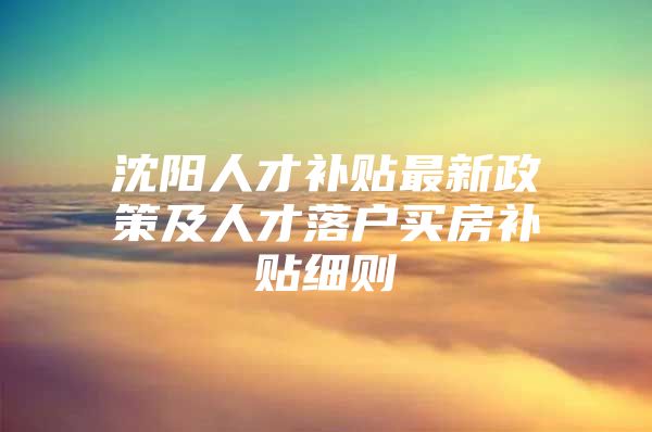 沈阳人才补贴最新政策及人才落户买房补贴细则