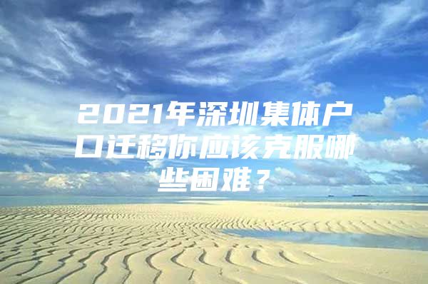 2021年深圳集体户口迁移你应该克服哪些困难？