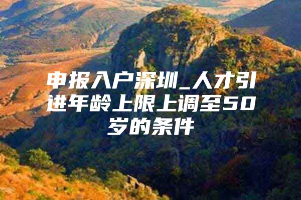 申报入户深圳_人才引进年龄上限上调至50岁的条件