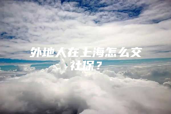 外地人在上海怎么交社保？