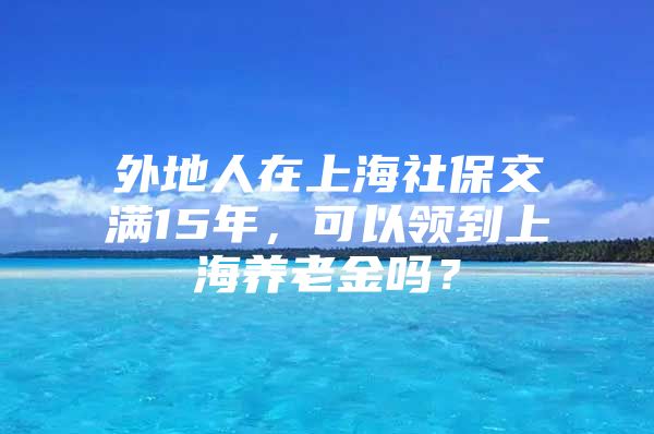 外地人在上海社保交满15年，可以领到上海养老金吗？