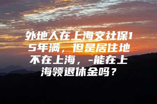 外地人在上海交社保15年满，但是居住地不在上海，-能在上海领退休金吗？